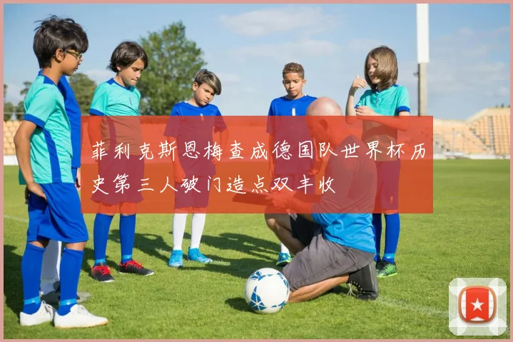 菲利克斯恩梅查成德国队世界杯历史第三人破门造点双丰收