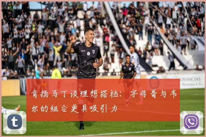 肯扬马丁谈理想搭档：字母哥与韦尔的组合更具吸引力