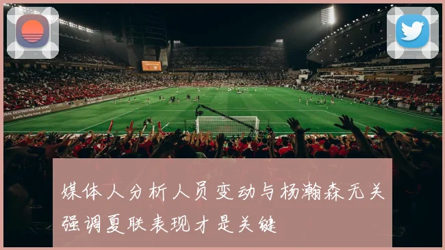 媒体人分析人员变动与杨瀚森无关强调夏联表现才是关键