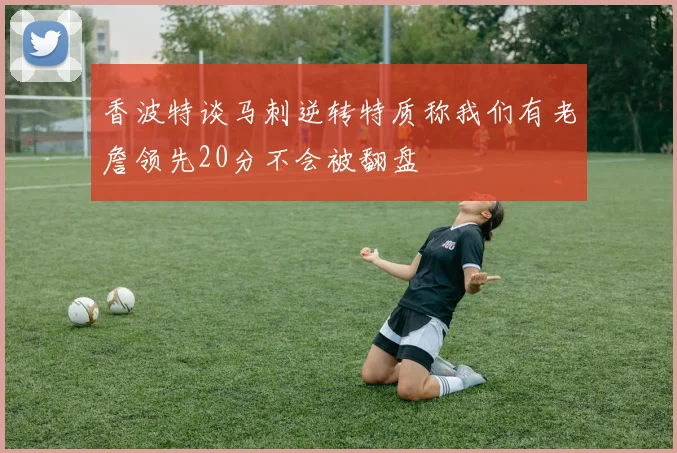 香波特谈马刺逆转特质称我们有老詹领先20分不会被翻盘
