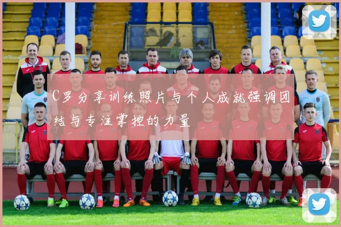 C罗分享训练照片与个人成就强调团结与专注掌控的力量