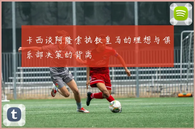 卡西谈阿隆索执教皇马的理想与俱乐部决策的背离