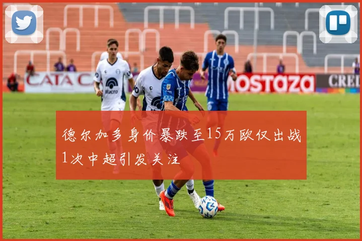 德尔加多身价暴跌至15万欧仅出战1次中超引发关注